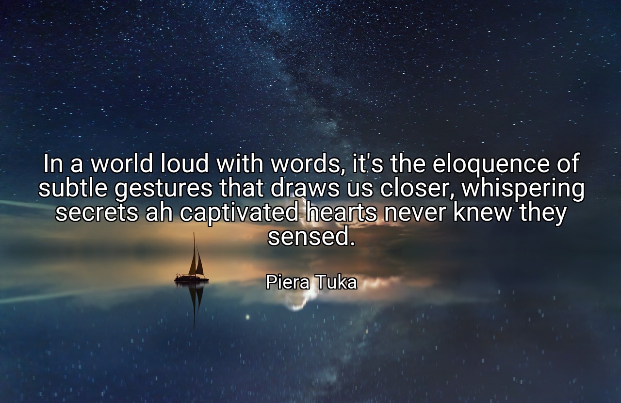 In a world loud with words, it's the eloquence of subtle gestures that draws us closer, whispering secrets ah captivated hearts never knew they sensed. - Piera Tuka
