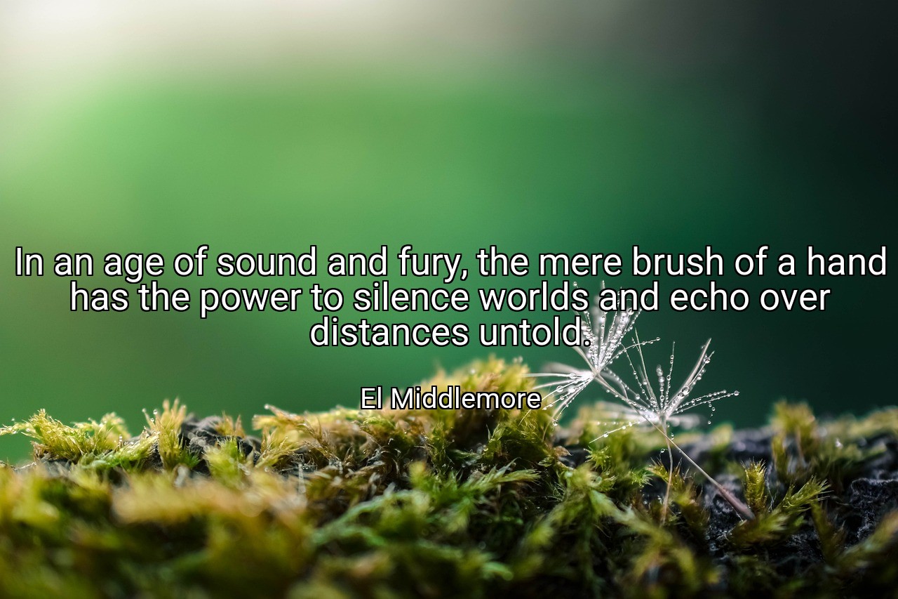 In an age of sound and fury, the mere brush of a hand has the power to silence worlds and echo over distances untold. - El Middlemore