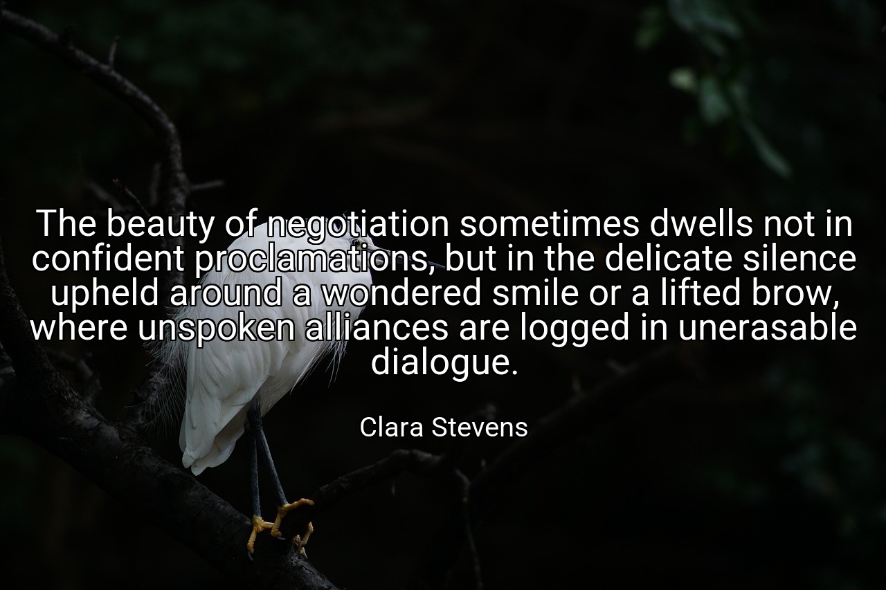 The beauty of negotiation sometimes dwells not in confident proclamations, but in the delicate silence upheld around a wondered smile or a lifted brow, where unspoken alliances are logged in unerasable dialogue. - Clara Stevens