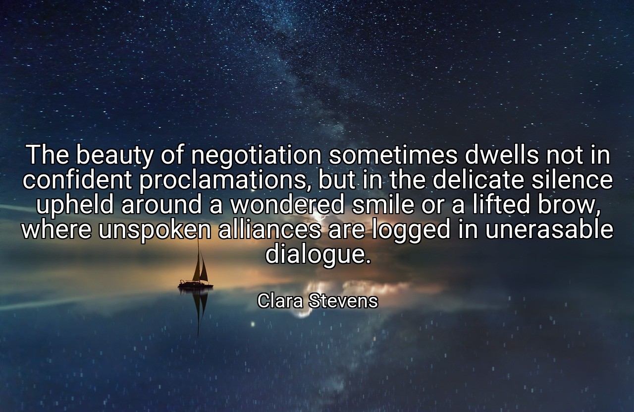 The beauty of negotiation sometimes dwells not in confident proclamations, but in the delicate silence upheld around a wondered smile or a lifted brow, where unspoken alliances are logged in unerasable dialogue. - Clara Stevens