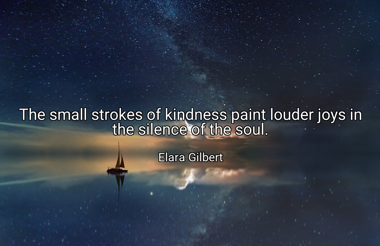 The small strokes of kindness paint louder joys in the silence of the soul. - Elara Gilbert
