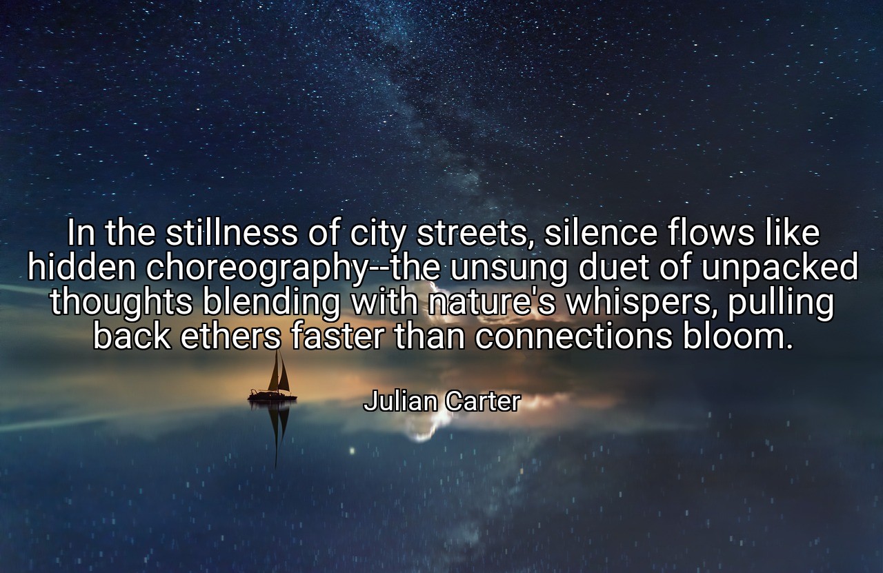 In the stillness of city streets, silence flows like hidden choreography--the unsung duet of unpacked thoughts blending with nature's whispers, pulling back ethers faster than connections bloom. - Julian Carter