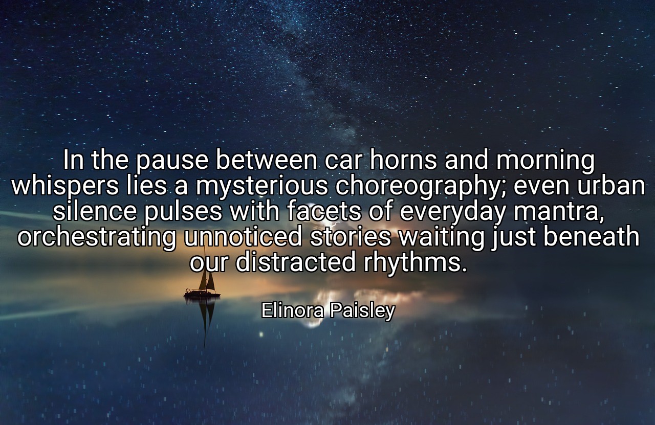 In the pause between car horns and morning whispers lies a mysterious choreography; even urban silence pulses with facets of everyday mantra, orchestrating unnoticed stories waiting just beneath our distracted rhythms. - Elinora Paisley