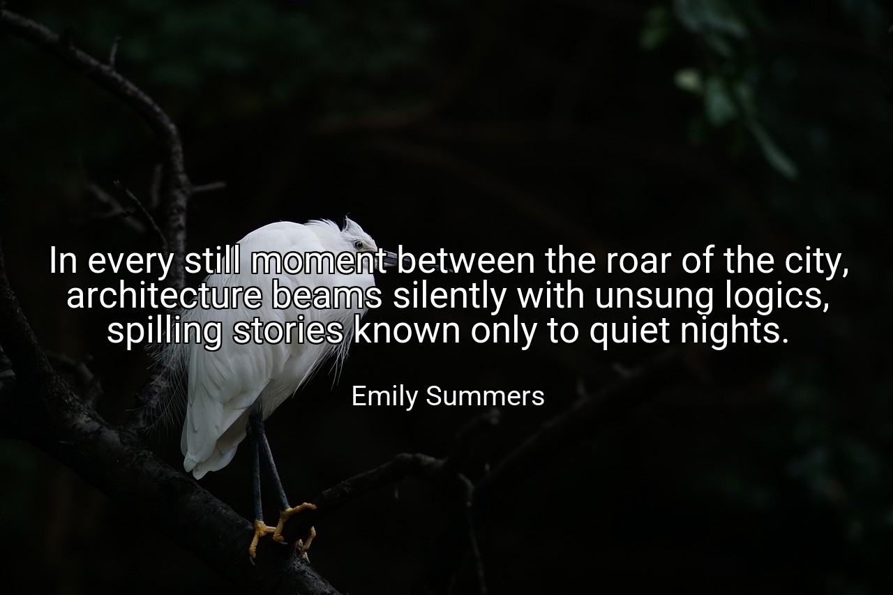 In every still moment between the roar of the city, architecture beams silently with unsung logics, spilling stories known only to quiet nights. - Emily Summers