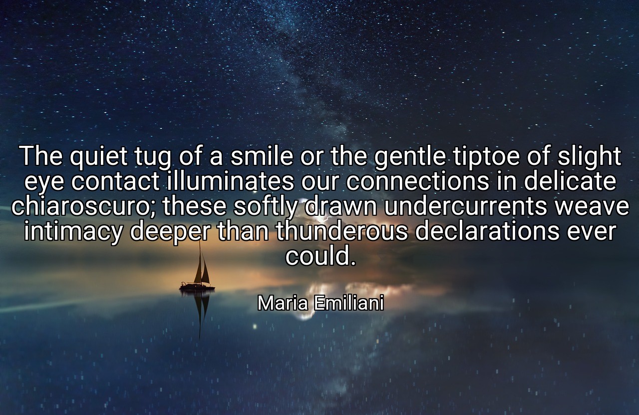The quiet tug of a smile or the gentle tiptoe of slight eye contact illuminates our connections in delicate chiaroscuro; these softly drawn undercurrents weave intimacy deeper than thunderous declarations ever could. - Maria Emiliani