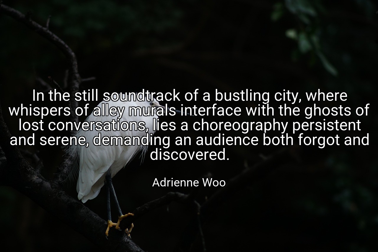 In the still soundtrack of a bustling city, where whispers of alley murals interface with the ghosts of lost conversations, lies a choreography persistent and serene, demanding an audience both forgot and discovered. - Adrienne Woo