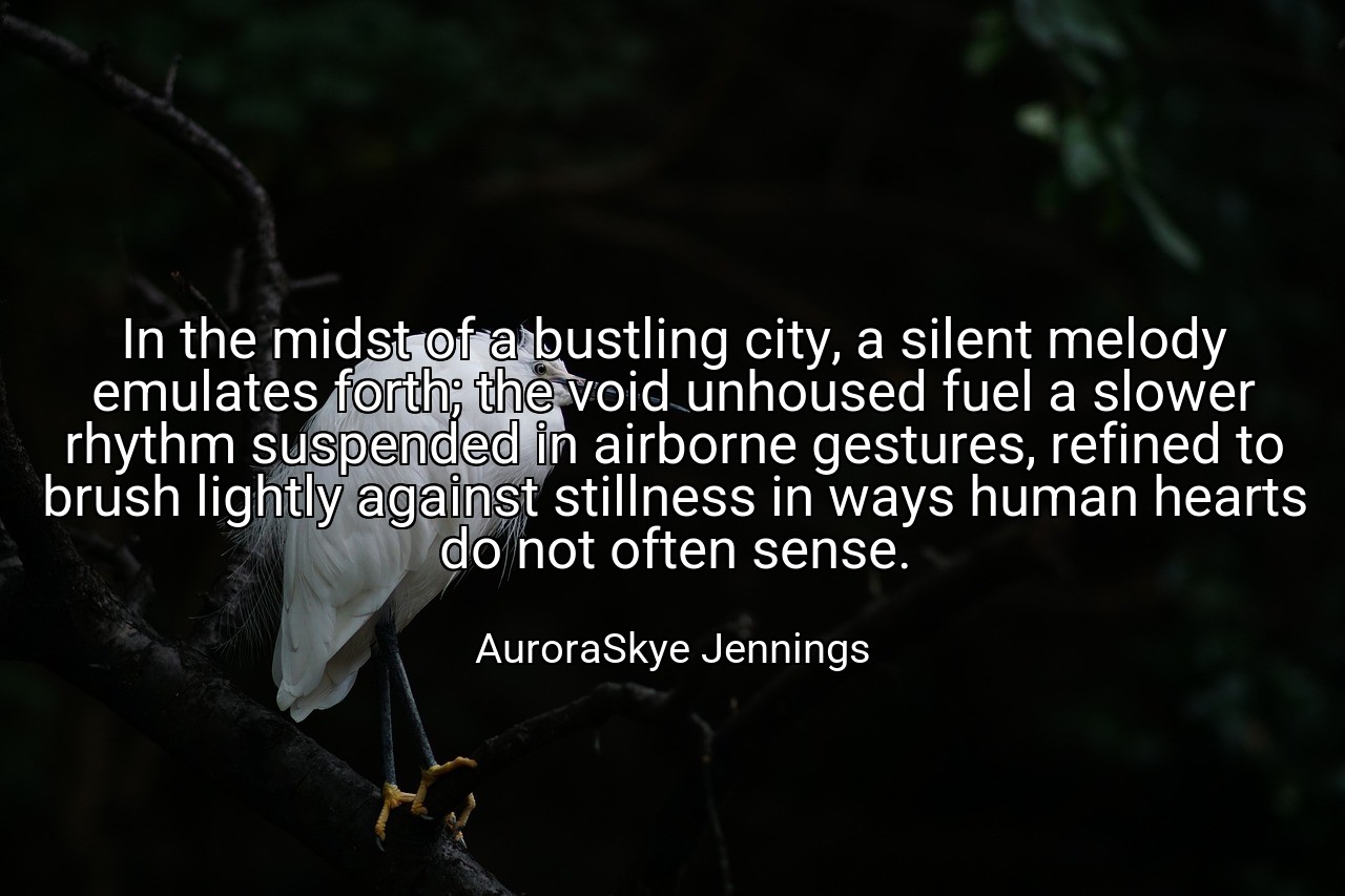 In the midst of a bustling city, a silent melody emulates forth; the void unhoused fuel a slower rhythm suspended in airborne gestures, refined to brush lightly against stillness in ways human hearts do not often sense. - AuroraSkye Jennings