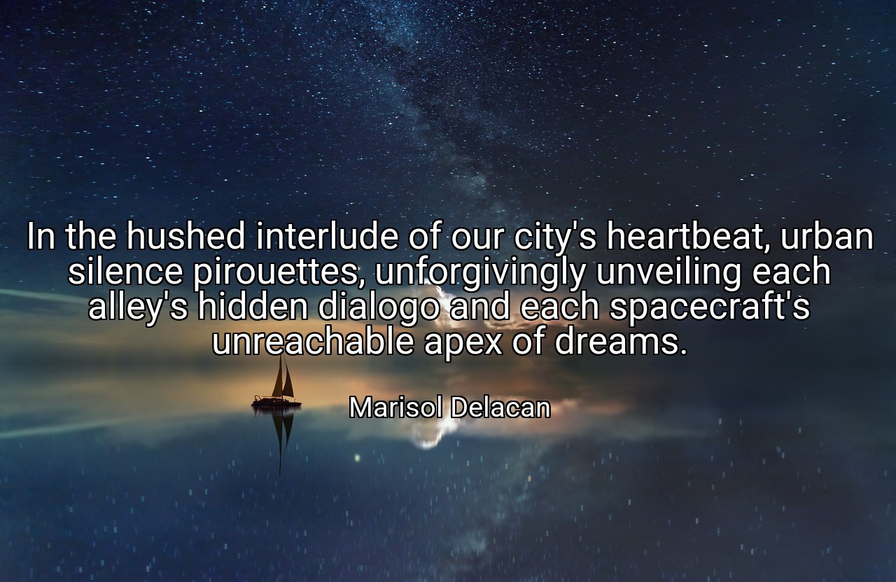 In the hushed interlude of our city's heartbeat, urban silence pirouettes, unforgivingly unveiling each alley's hidden dialogo and each spacecraft's unreachable apex of dreams. - Marisol Delacan