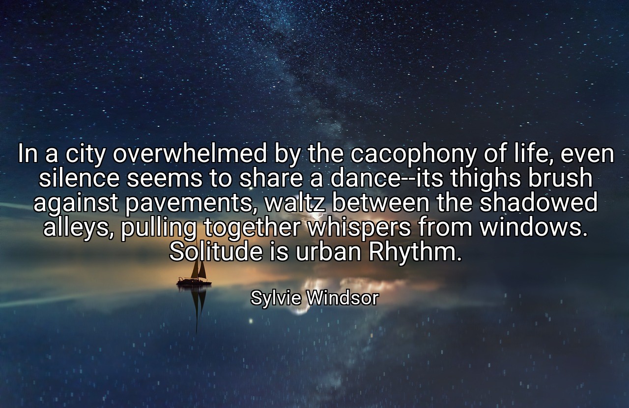 In a city overwhelmed by the cacophony of life, even silence seems to share a dance--its thighs brush against pavements, waltz between the shadowed alleys, pulling together whispers from windows. Solitude is urban Rhythm. - Sylvie Windsor