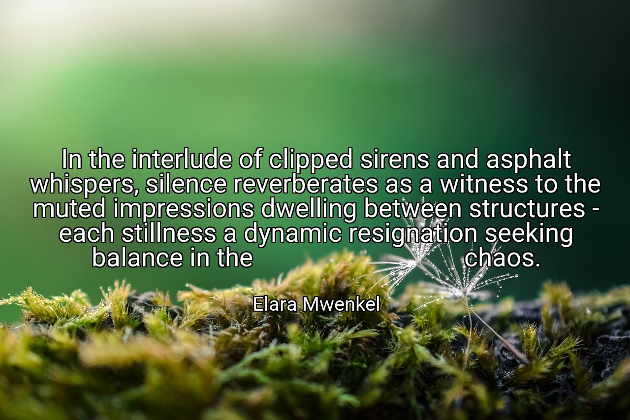 In the interlude of clipped sirens and asphalt whispers, silence reverberates as a witness to the muted impressions dwelling between structures - each stillness a dynamic resignation seeking balance in the                                 chaos. - Elara Mwenkel