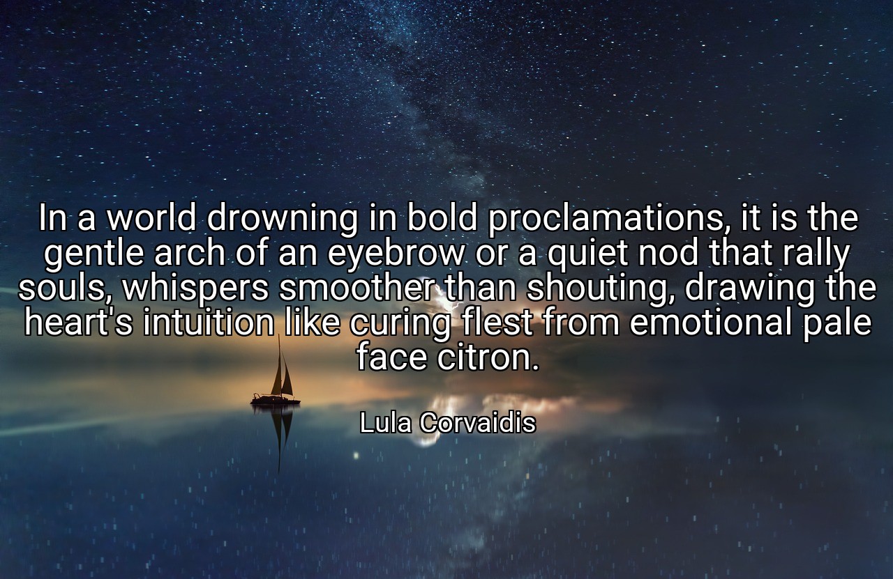 In a world drowning in bold proclamations, it is the gentle arch of an eyebrow or a quiet nod that rally souls, whispers smoother than shouting, drawing the heart's intuition like curing flest from emotional pale face citron. - Lula Corvaidis