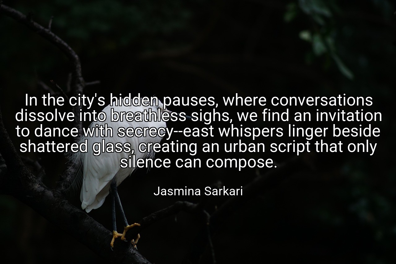 In the city's hidden pauses, where conversations dissolve into breathless sighs, we find an invitation to dance with secrecy--east whispers linger beside shattered glass, creating an urban script that only silence can compose. - Jasmina Sarkari