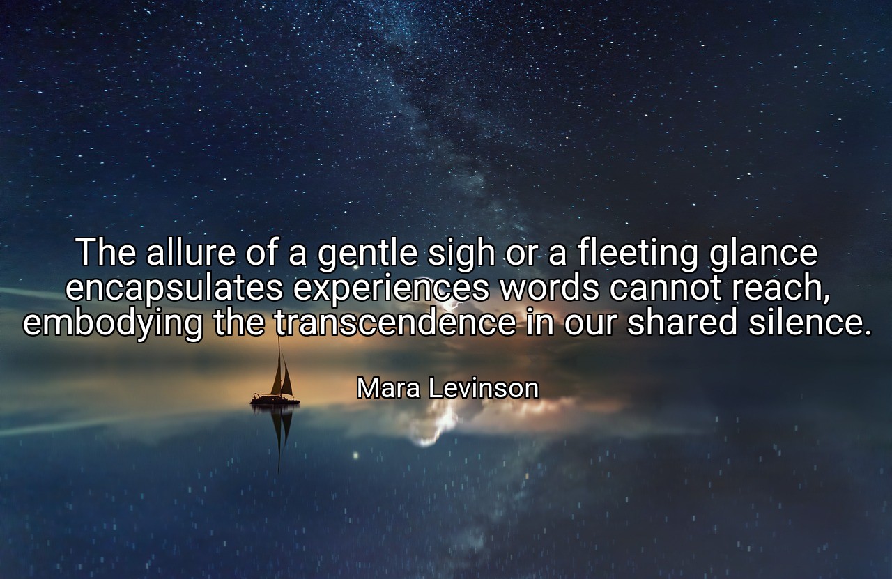The allure of a gentle sigh or a fleeting glance encapsulates experiences words cannot reach, embodying the transcendence in our shared silence. - Mara Levinson