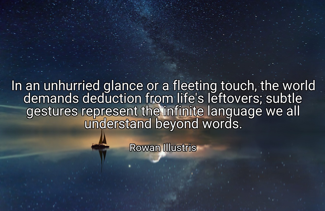 In an unhurried glance or a fleeting touch, the world demands deduction from life's leftovers; subtle gestures represent the infinite language we all understand beyond words. - Rowan Illustris
