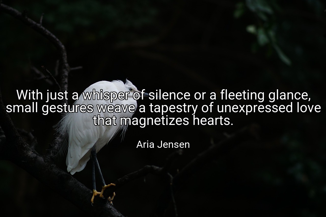With just a whisper of silence or a fleeting glance, small gestures weave a tapestry of unexpressed love that magnetizes hearts. - Aria Jensen
