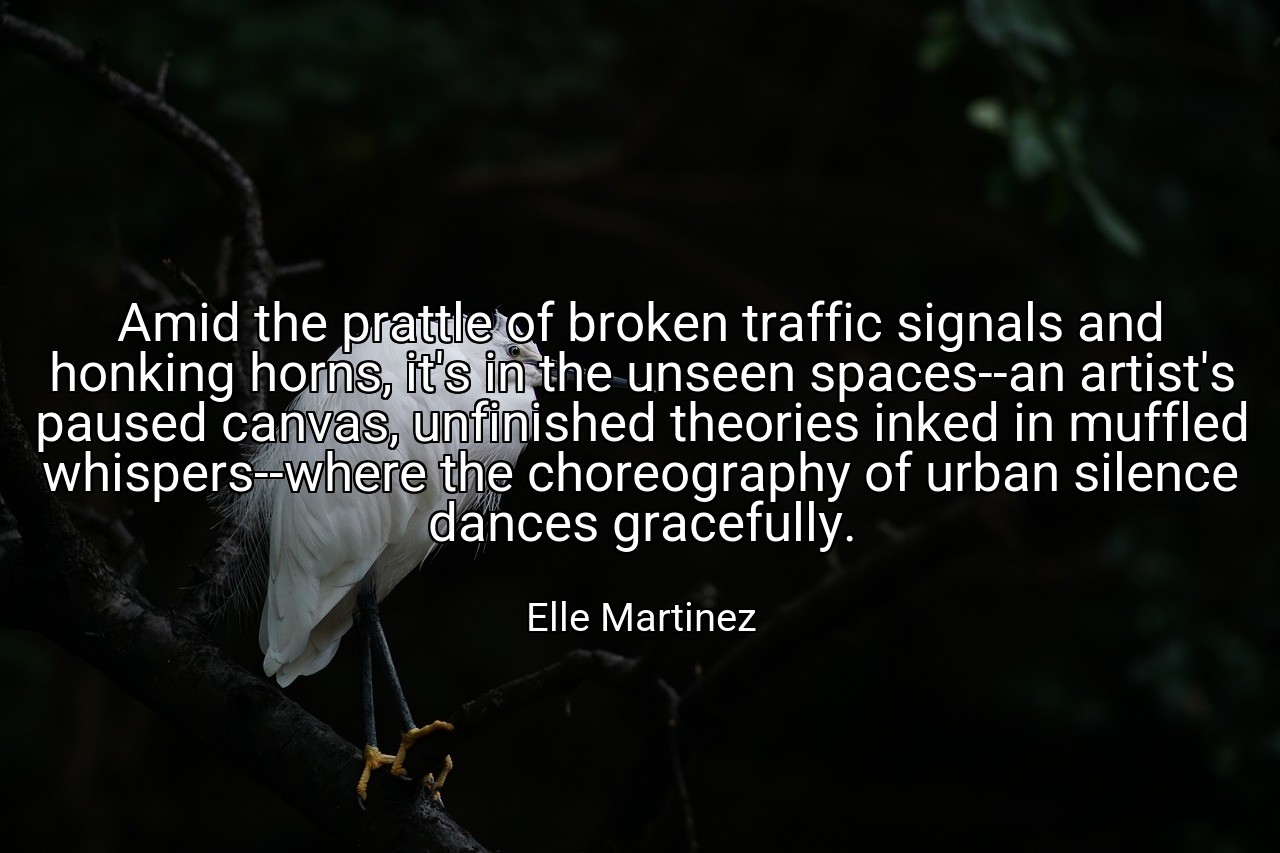 Amid the prattle of broken traffic signals and honking horns, it's in the unseen spaces--an artist's paused canvas, unfinished theories inked in muffled whispers--where the choreography of urban silence dances gracefully. - Elle Martinez