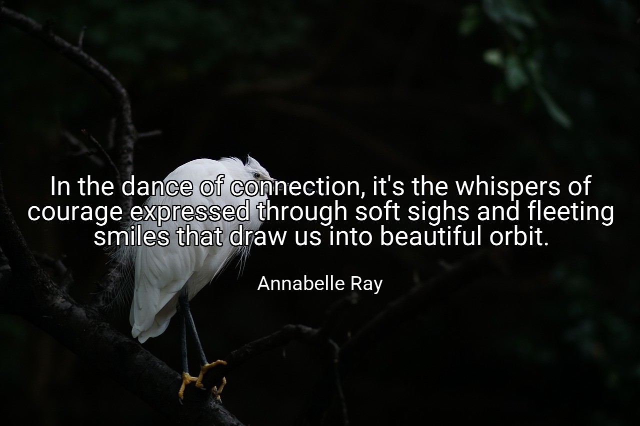 In the dance of connection, it's the whispers of courage expressed through soft sighs and fleeting smiles that draw us into beautiful orbit. - Annabelle Ray