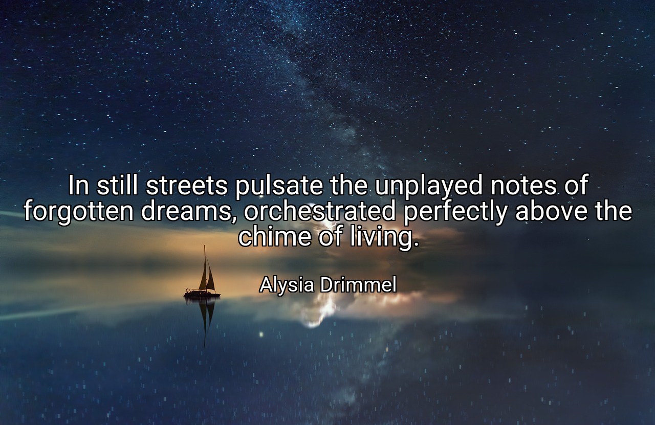 In still streets pulsate the unplayed notes of forgotten dreams, orchestrated perfectly above the chime of living. - Alysia Drimmel