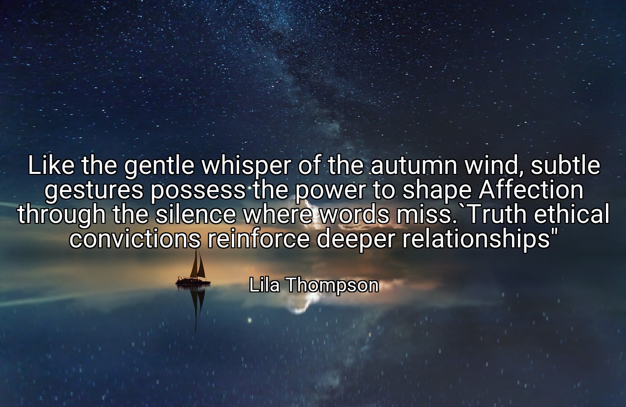 Like the gentle whisper of the autumn wind, subtle gestures possess the power to shape Affection through the silence where words miss.`Truth ethical convictions reinforce deeper relationships" - Lila Thompson