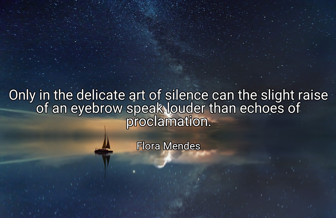 Only in the delicate art of silence can the slight raise of an eyebrow speak louder than echoes of proclamation. - Flora Mendes