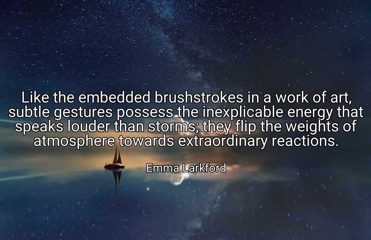 Like the embedded brushstrokes in a work of art, subtle gestures possess the inexplicable energy that speaks louder than storms; they flip the weights of atmosphere towards extraordinary reactions. - Emma Larkford