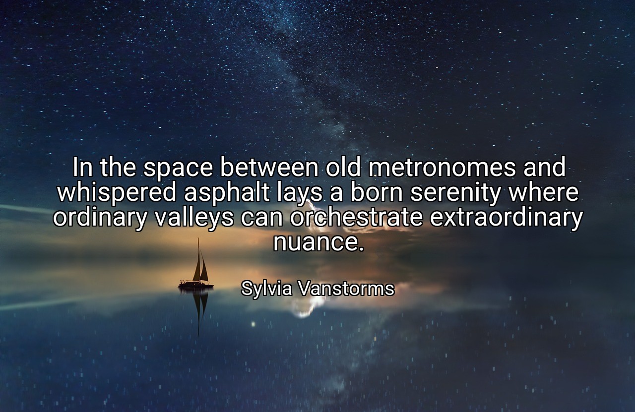 In the space between old metronomes and whispered asphalt lays a born serenity where ordinary valleys can orchestrate extraordinary nuance. - Sylvia Vanstorms