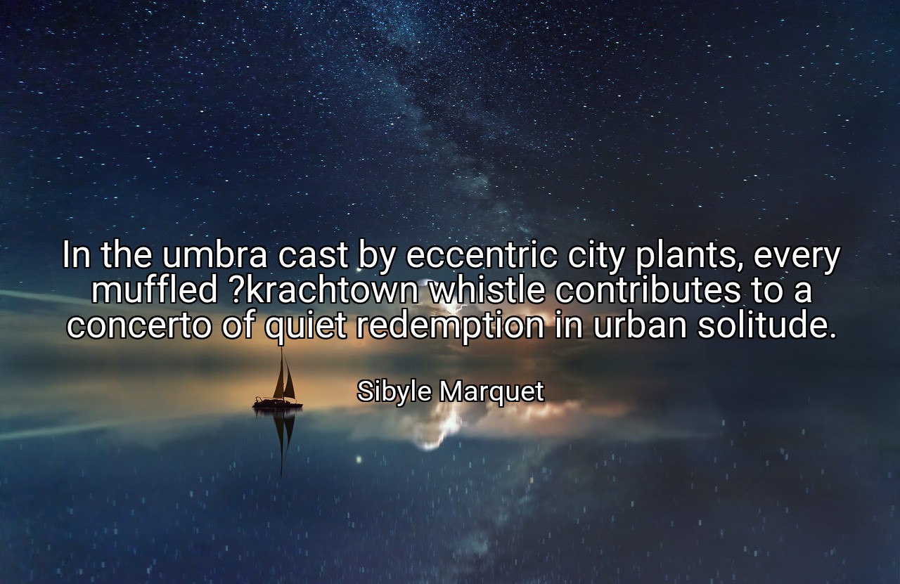 In the umbra cast by eccentric city plants, every muffled ?krachtown whistle contributes to a concerto of quiet redemption in urban solitude. - Sibyle Marquet