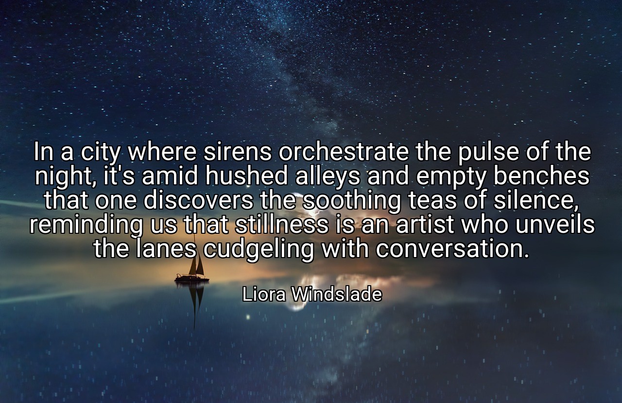 In a city where sirens orchestrate the pulse of the night, it's amid hushed alleys and empty benches that one discovers the soothing teas of silence, reminding us that stillness is an artist who unveils the lanes cudgeling with conversation. - Liora Windslade