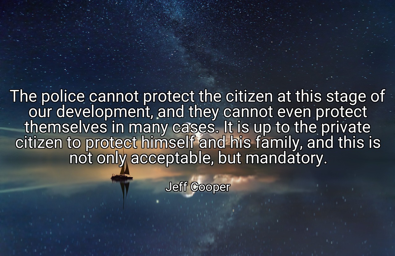 The police cannot protect the citizen at this stage of our development, and they cannot even protect themselves in many cases. It is up to the private citizen to protect himself and his family, and this is not only acceptable, but mandatory. - Jeff Cooper