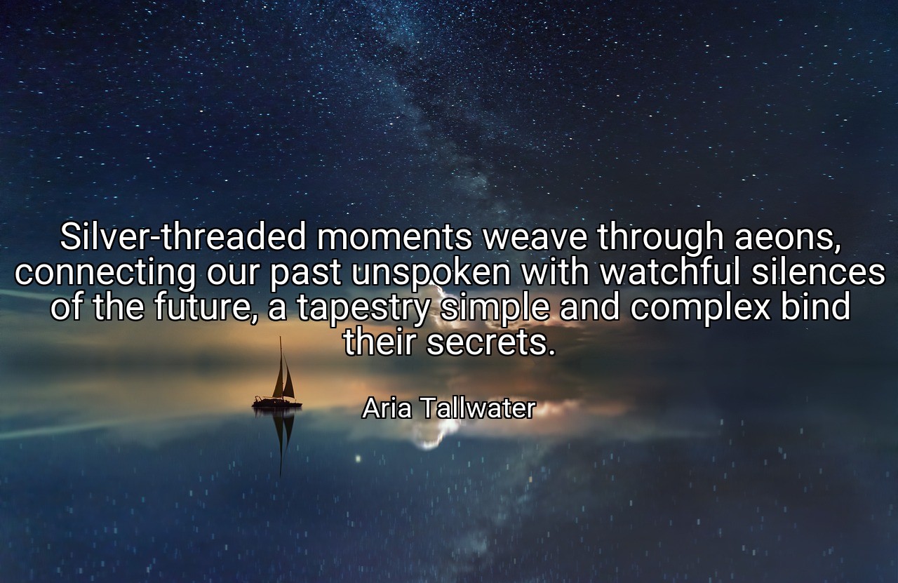 Silver-threaded moments weave through aeons, connecting our past unspoken with watchful silences of the future, a tapestry simple and complex bind their secrets. - Aria Tallwater