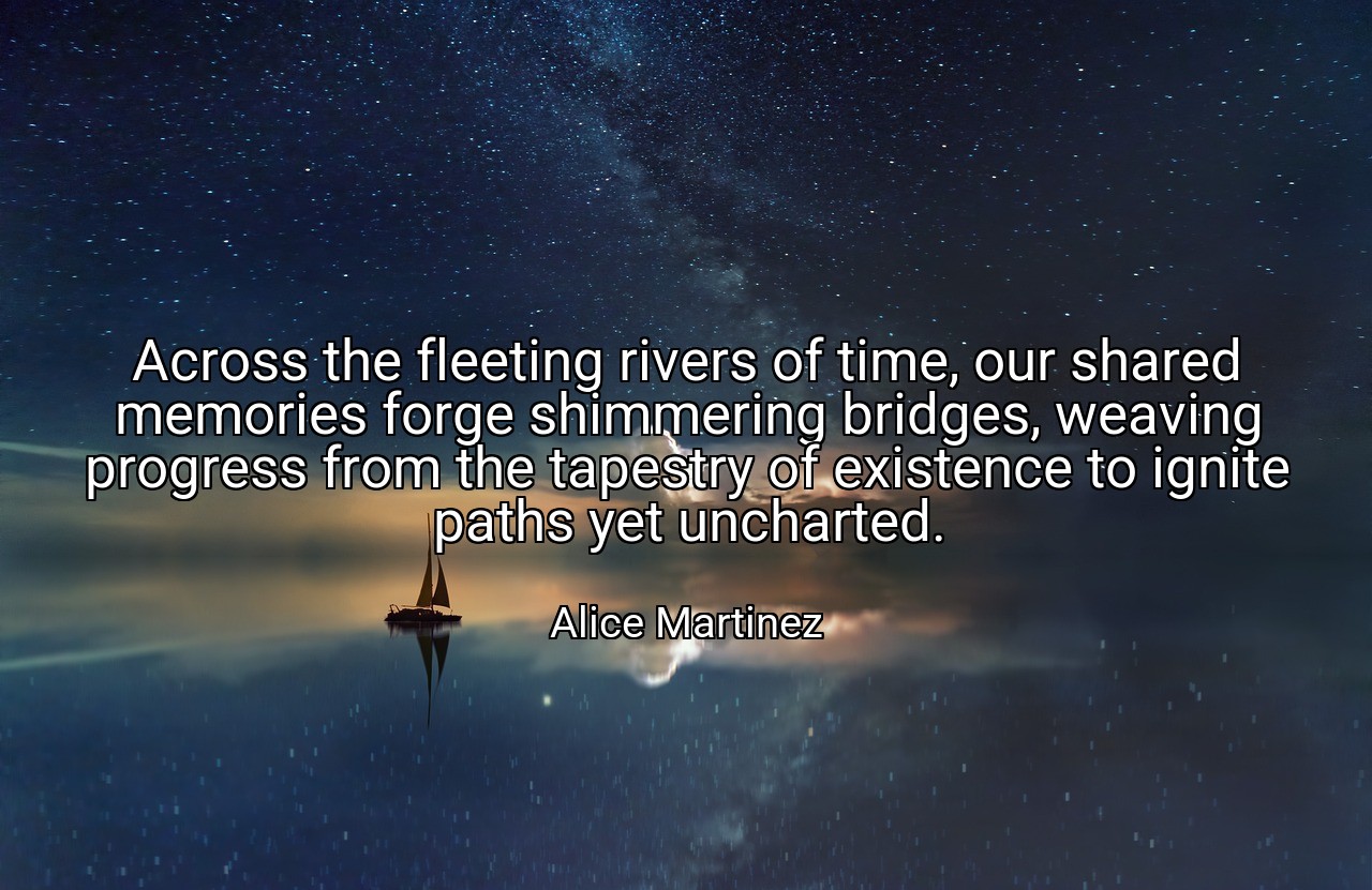Across the fleeting rivers of time, our shared memories forge shimmering bridges, weaving progress from the tapestry of existence to ignite paths yet uncharted. - Alice Martinez