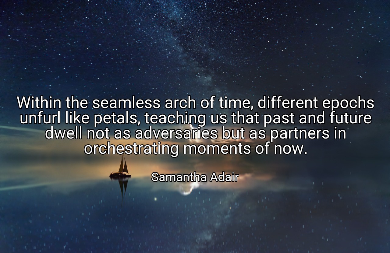 Within the seamless arch of time, different epochs unfurl like petals, teaching us that past and future dwell not as adversaries but as partners in orchestrating moments of now. - Samantha Adair