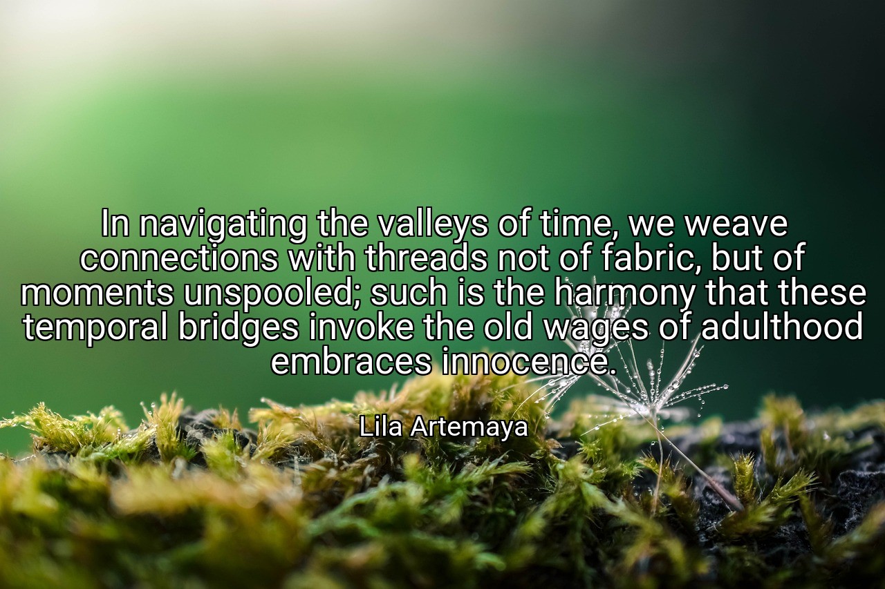 In navigating the valleys of time, we weave connections with threads not of fabric, but of moments unspooled; such is the harmony that these temporal bridges invoke the old wages of adulthood embraces innocence. - Lila Artemaya