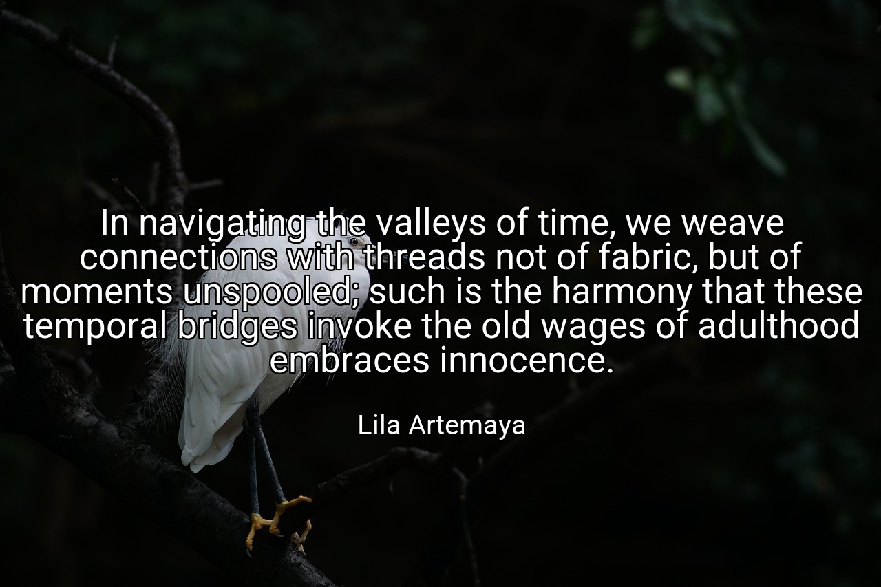 In navigating the valleys of time, we weave connections with threads not of fabric, but of moments unspooled; such is the harmony that these temporal bridges invoke the old wages of adulthood embraces innocence. - Lila Artemaya