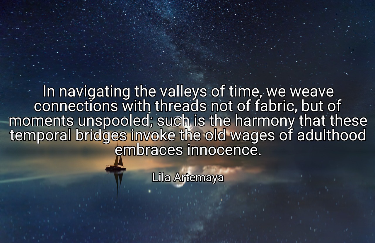 In navigating the valleys of time, we weave connections with threads not of fabric, but of moments unspooled; such is the harmony that these temporal bridges invoke the old wages of adulthood embraces innocence. - Lila Artemaya