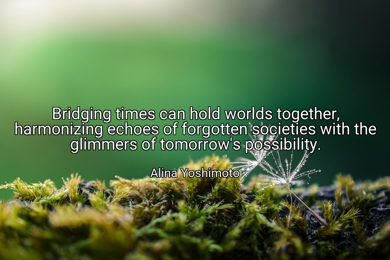 Bridging times can hold worlds together, harmonizing echoes of forgotten societies with the glimmers of tomorrow's possibility. - Alina Yoshimoto