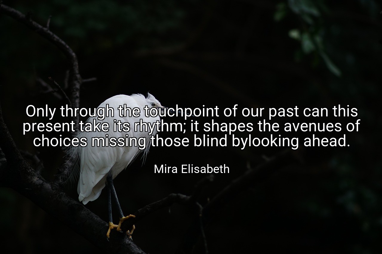 Only through the touchpoint of our past can this present take its rhythm; it shapes the avenues of choices missing those blind bylooking ahead. - Mira Elisabeth