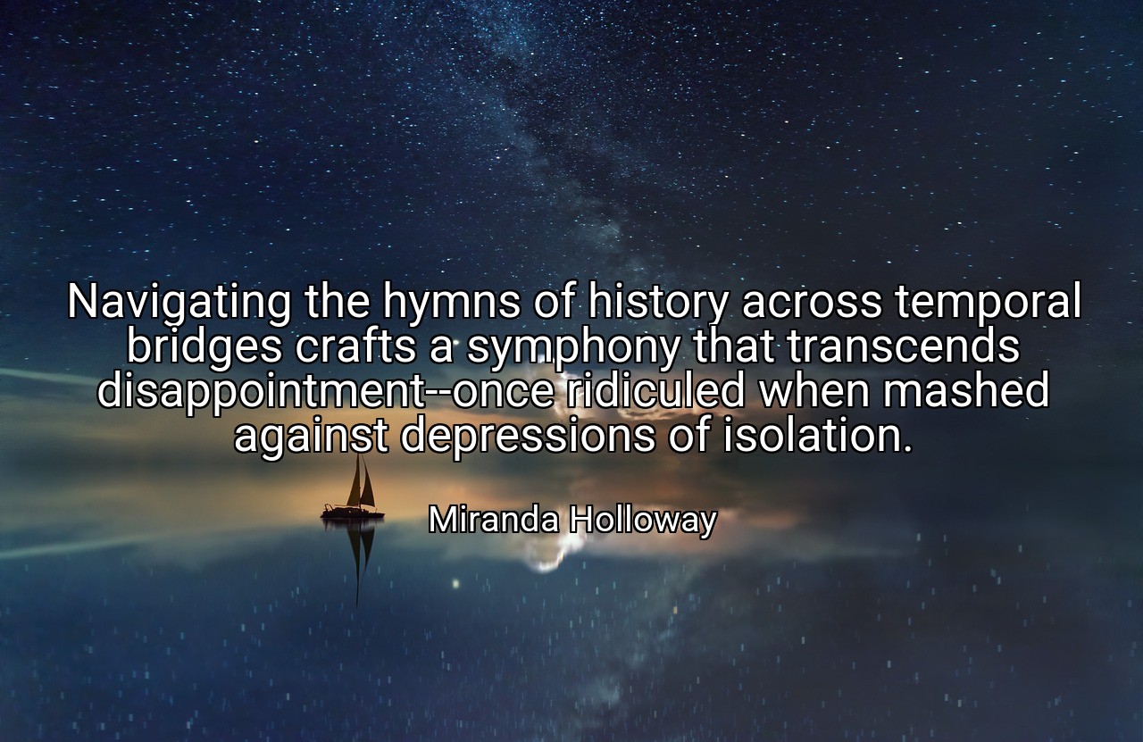 Navigating the hymns of history across temporal bridges crafts a symphony that transcends disappointment--once ridiculed when mashed against depressions of isolation. - Miranda Holloway