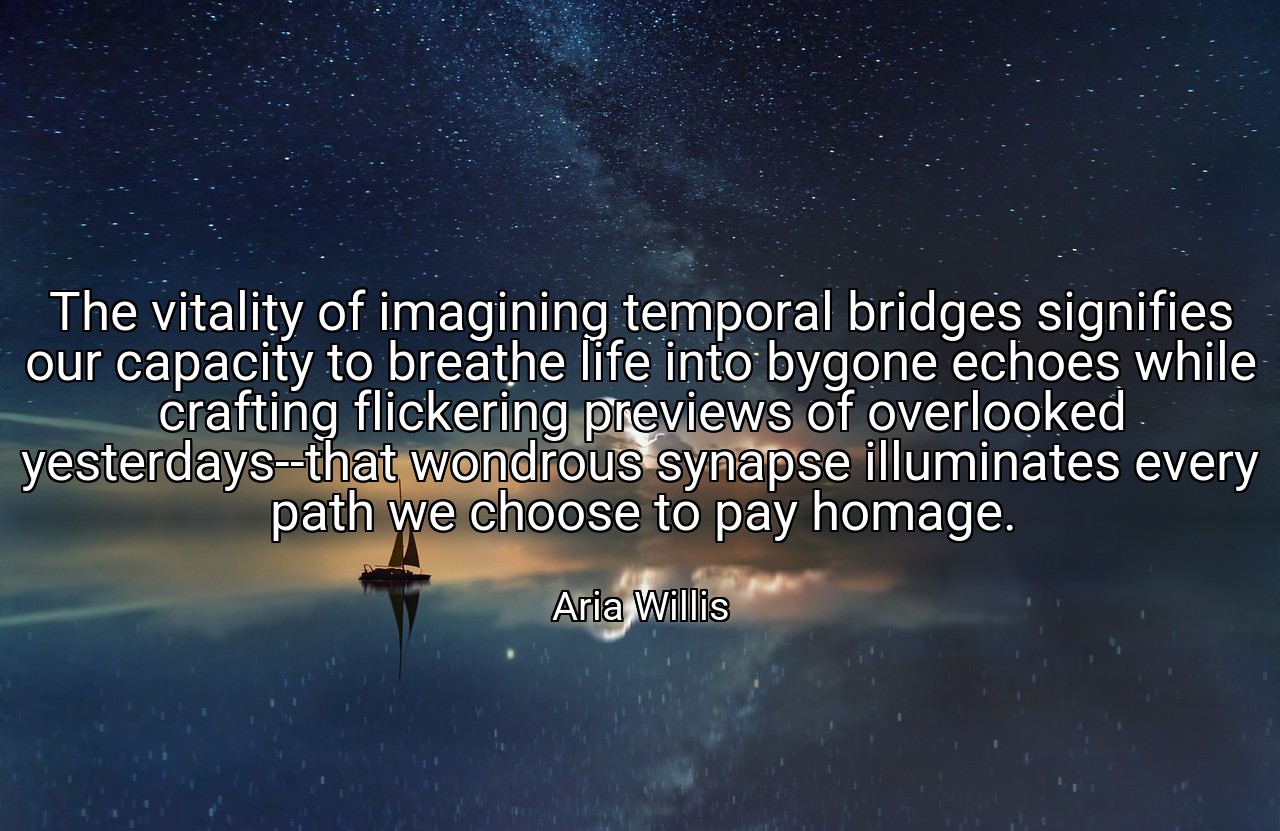 The vitality of imagining temporal bridges signifies our capacity to breathe life into bygone echoes while crafting flickering previews of overlooked yesterdays--that wondrous synapse illuminates every path we choose to pay homage. - Aria Willis