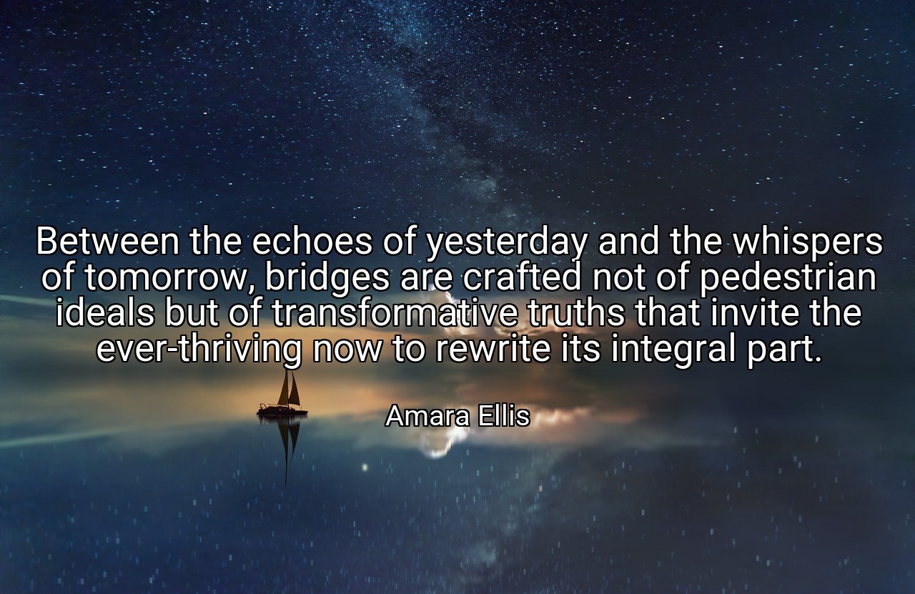 Between the echoes of yesterday and the whispers of tomorrow, bridges are crafted not of pedestrian ideals but of transformative truths that invite the ever-thriving now to rewrite its integral part. - Amara Ellis