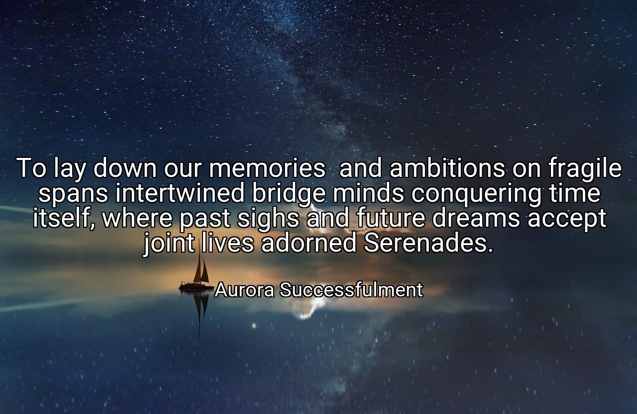 To lay down our memories  and ambitions on fragile spans intertwined bridge minds conquering time itself, where past sighs and future dreams accept joint lives adorned Serenades. - Aurora Successfulment