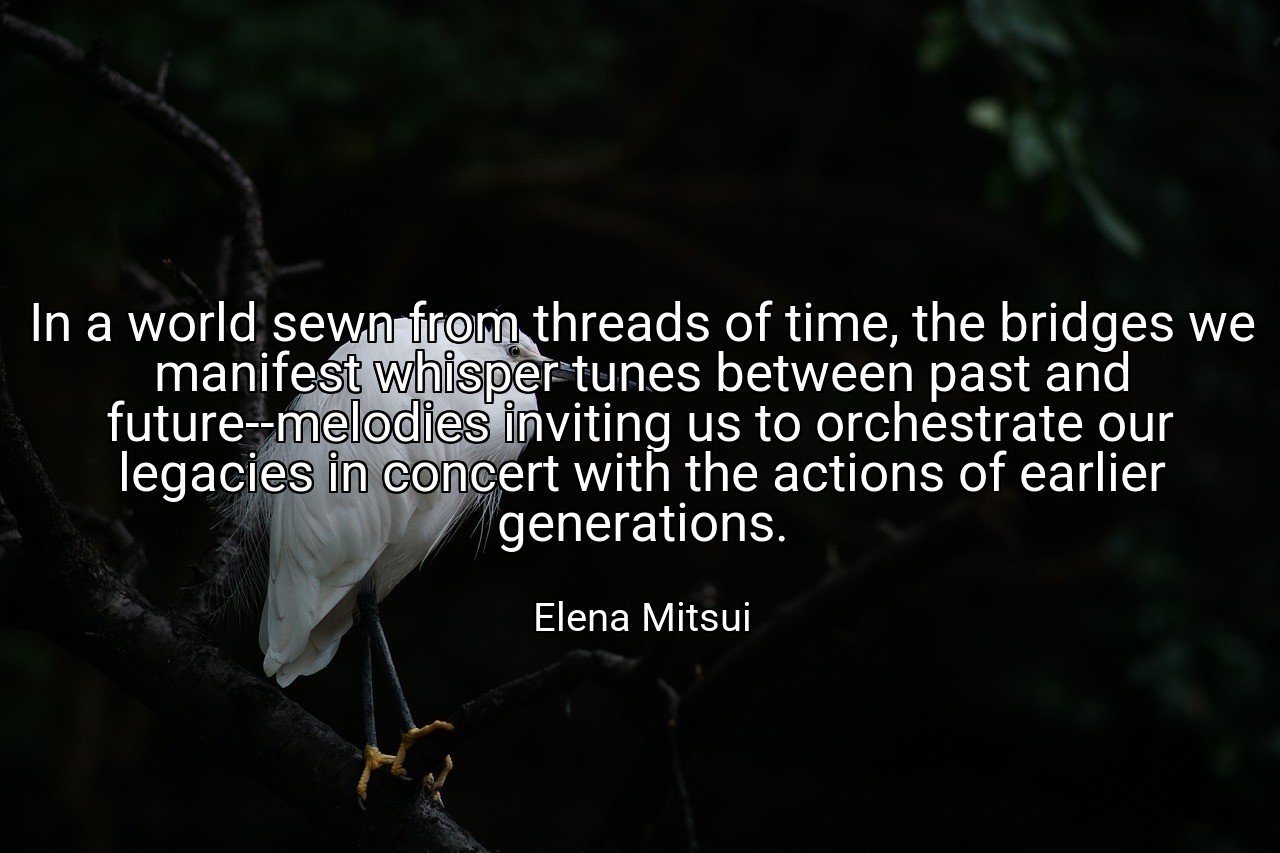 In a world sewn from threads of time, the bridges we manifest whisper tunes between past and future--melodies inviting us to orchestrate our legacies in concert with the actions of earlier generations. - Elena Mitsui