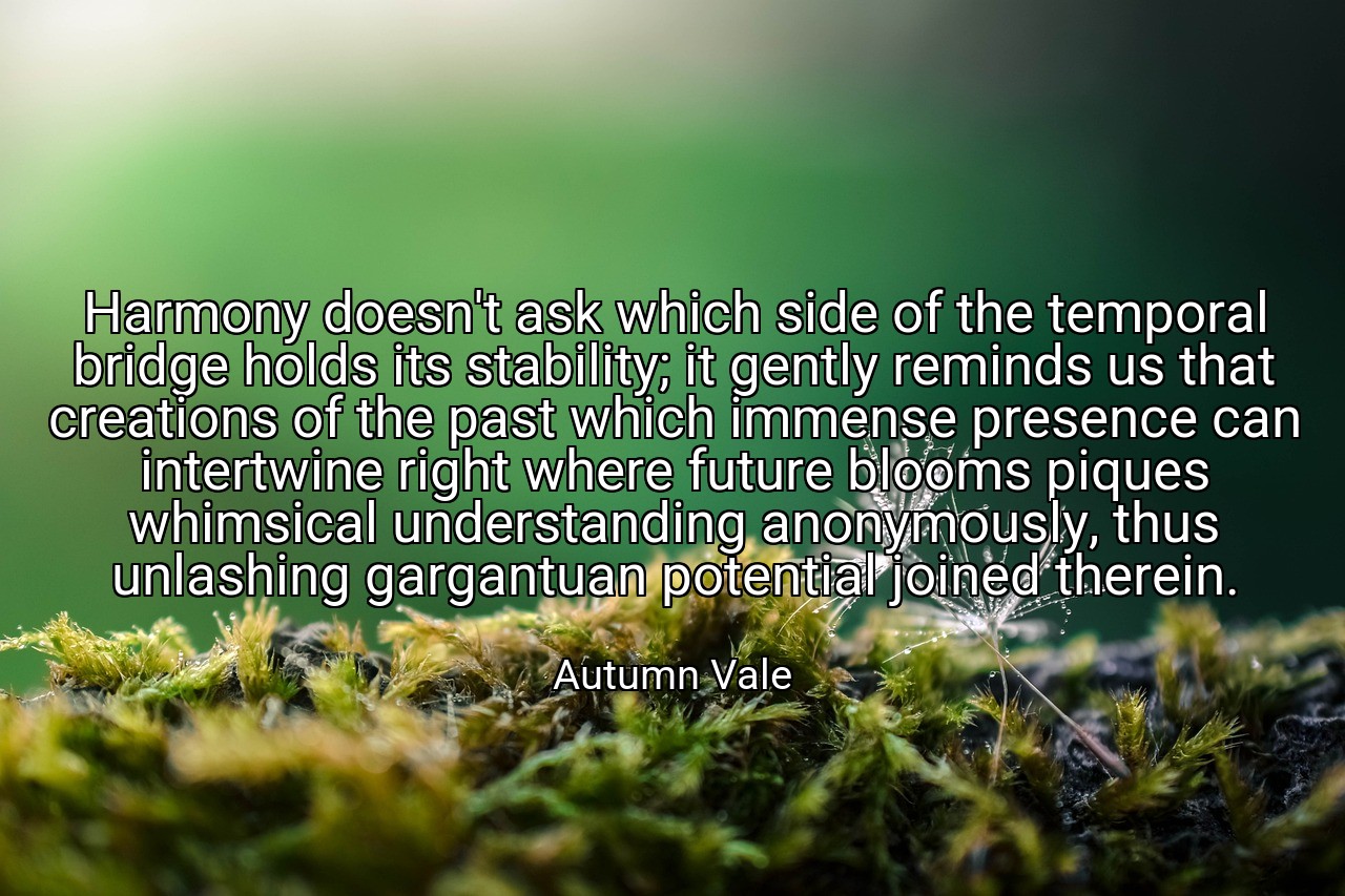 Harmony doesn't ask which side of the temporal bridge holds its stability; it gently reminds us that creations of the past which immense presence can intertwine right where future blooms piques whimsical understanding anonymously, thus unlashing gargantuan potential joined therein. - Autumn Vale