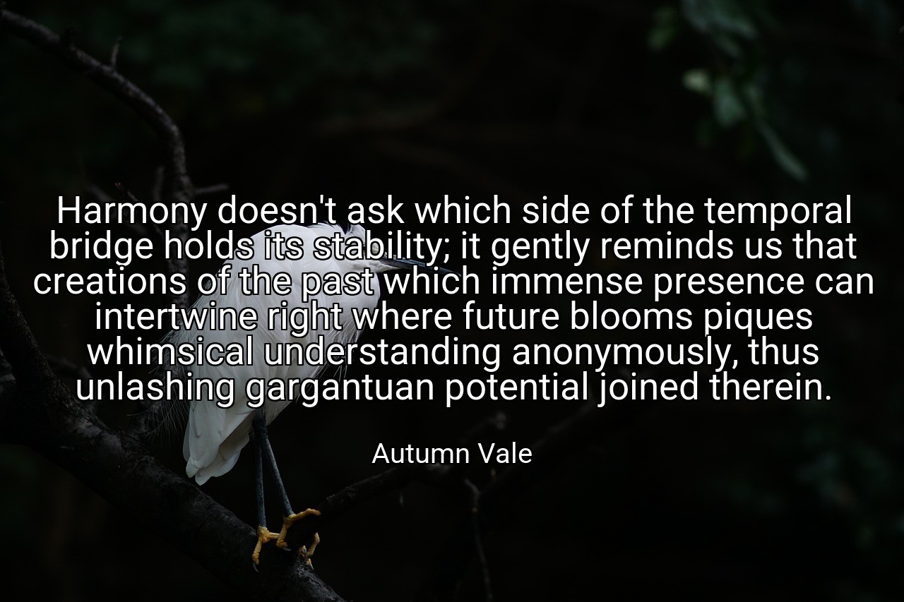 Harmony doesn't ask which side of the temporal bridge holds its stability; it gently reminds us that creations of the past which immense presence can intertwine right where future blooms piques whimsical understanding anonymously, thus unlashing gargantuan potential joined therein. - Autumn Vale