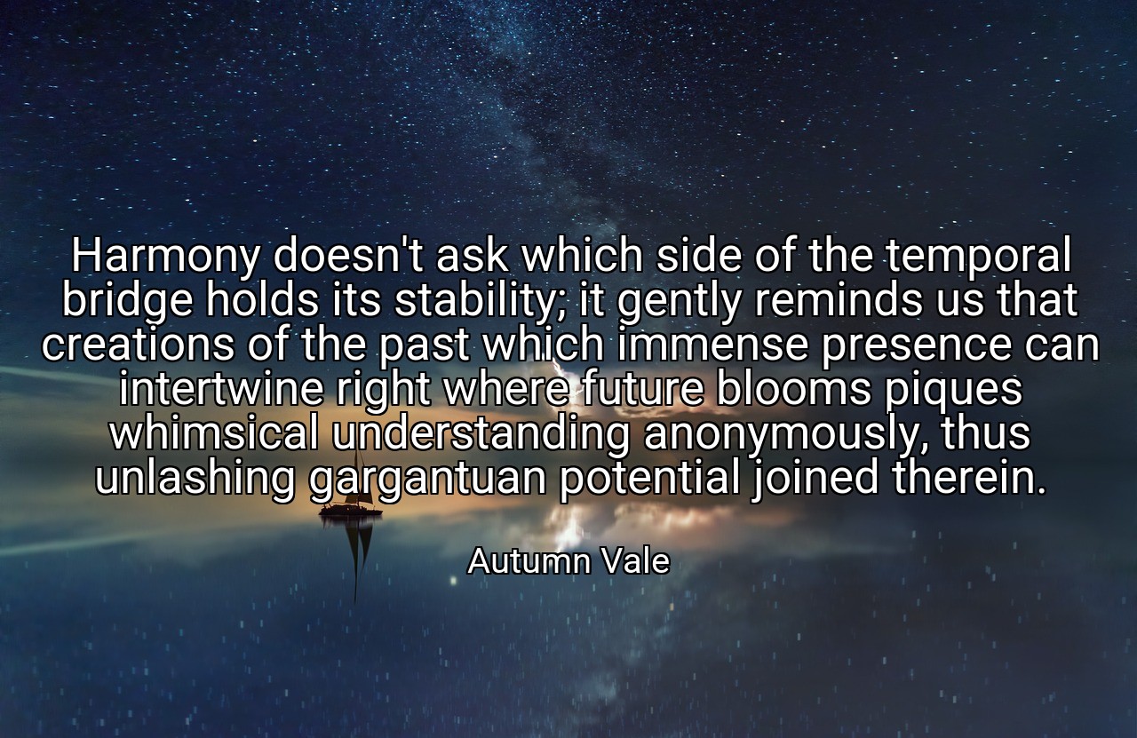 Harmony doesn't ask which side of the temporal bridge holds its stability; it gently reminds us that creations of the past which immense presence can intertwine right where future blooms piques whimsical understanding anonymously, thus unlashing gargantuan potential joined therein. - Autumn Vale