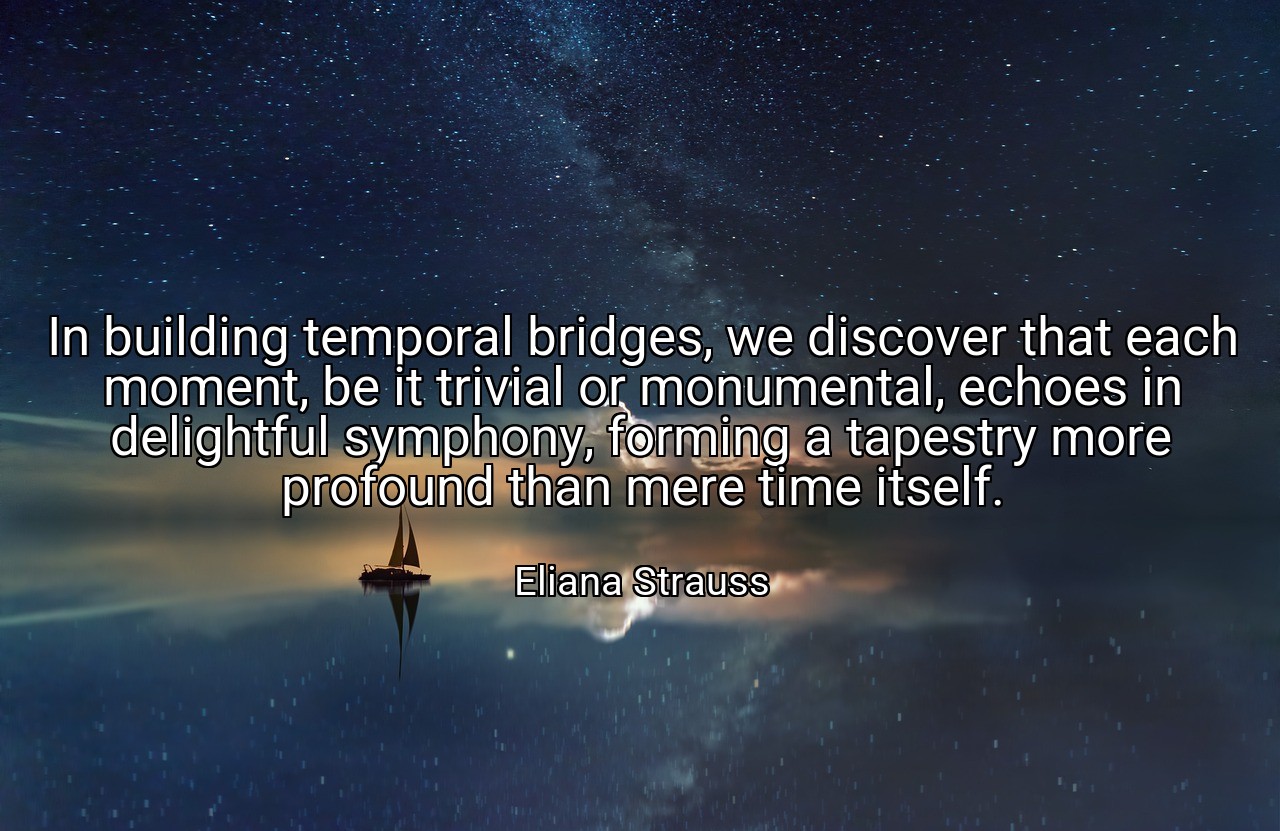In building temporal bridges, we discover that each moment, be it trivial or monumental, echoes in delightful symphony, forming a tapestry more profound than mere time itself. - Eliana Strauss