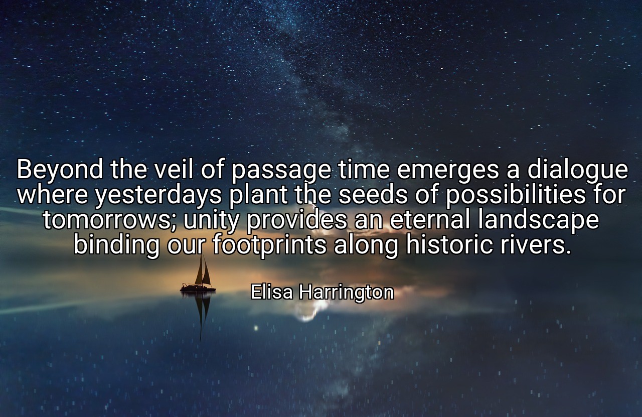 Beyond the veil of passage time emerges a dialogue where yesterdays plant the seeds of possibilities for tomorrows; unity provides an eternal landscape binding our footprints along historic rivers. - Elisa Harrington