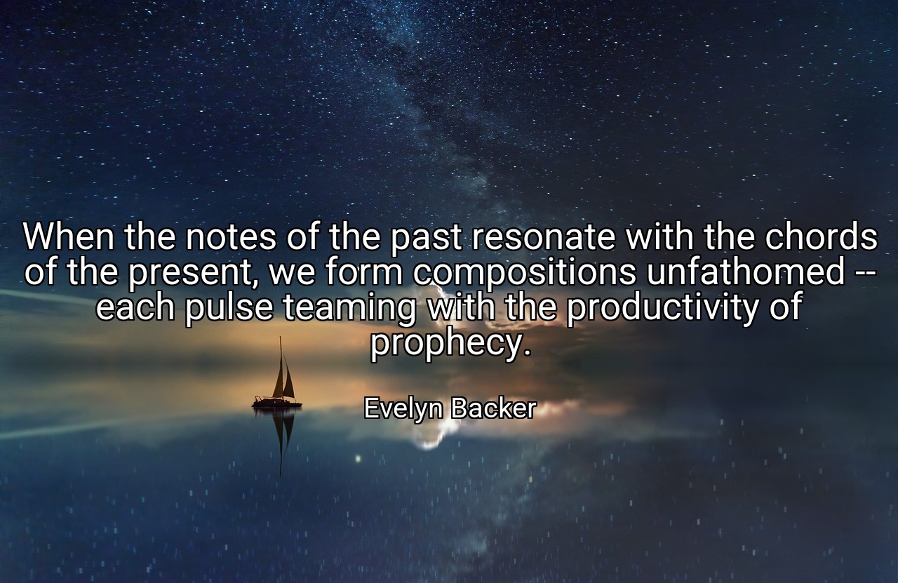 When the notes of the past resonate with the chords of the present, we form compositions unfathomed -- each pulse teaming with the productivity of prophecy. - Evelyn Backer