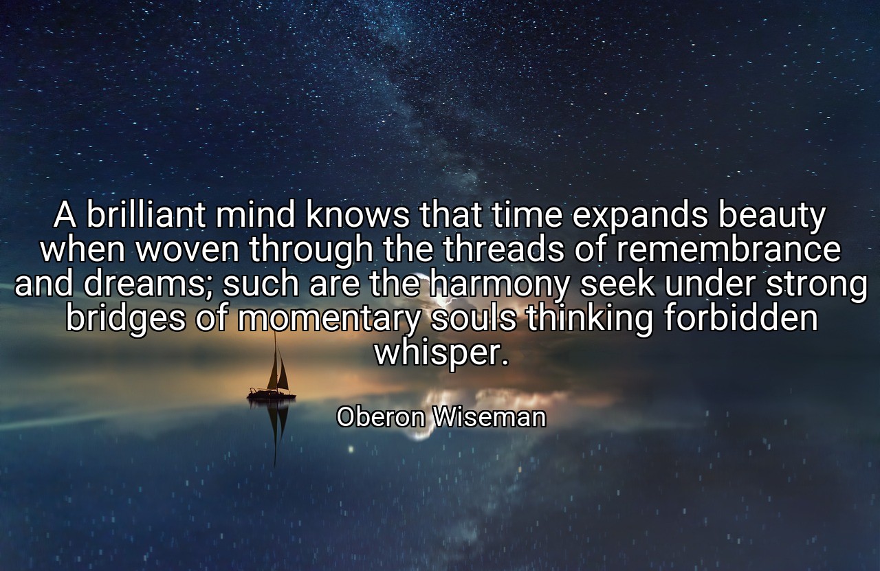 A brilliant mind knows that time expands beauty when woven through the threads of remembrance and dreams; such are the harmony seek under strong bridges of momentary souls thinking forbidden whisper. - Oberon Wiseman