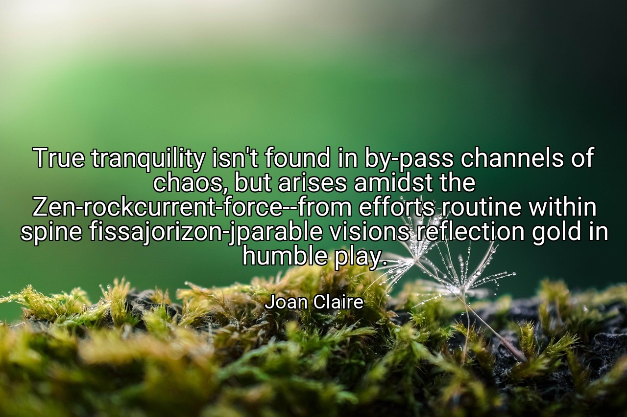 True tranquility isn't found in by-pass channels of chaos, but arises amidst the Zen-rockcurrent-force--from efforts routine within spine fissajorizon-jparable visions reflection gold in humble play. - Joan Claire